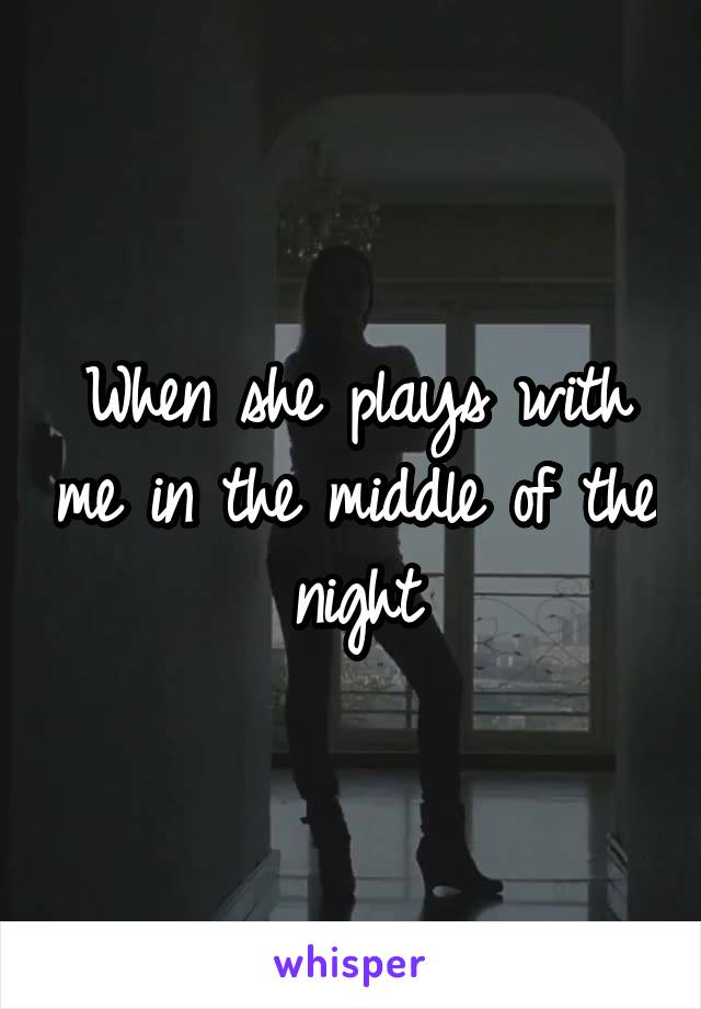 When she plays with me in the middle of the night