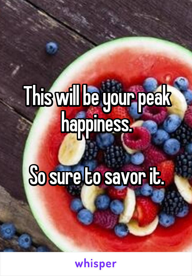 This will be your peak happiness.

So sure to savor it.