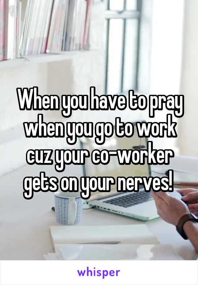 When you have to pray when you go to work cuz your co-worker gets on your nerves! 