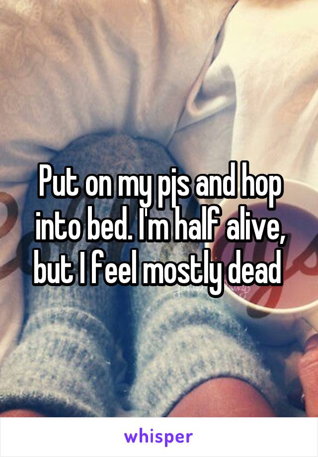 Put on my pjs and hop into bed. I'm half alive, but I feel mostly dead 