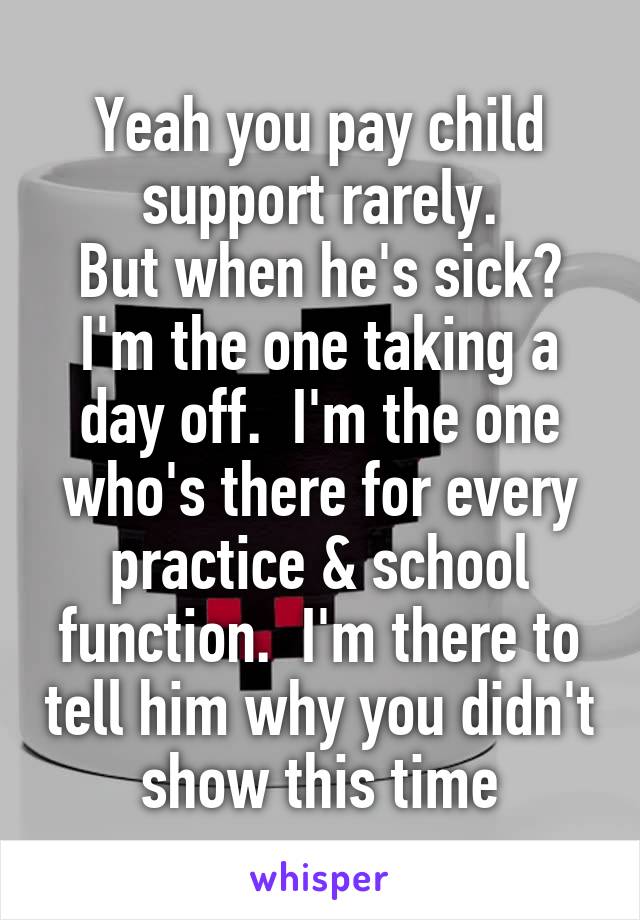 Yeah you pay child support rarely.
But when he's sick? I'm the one taking a day off.  I'm the one who's there for every practice & school function.  I'm there to tell him why you didn't show this time
