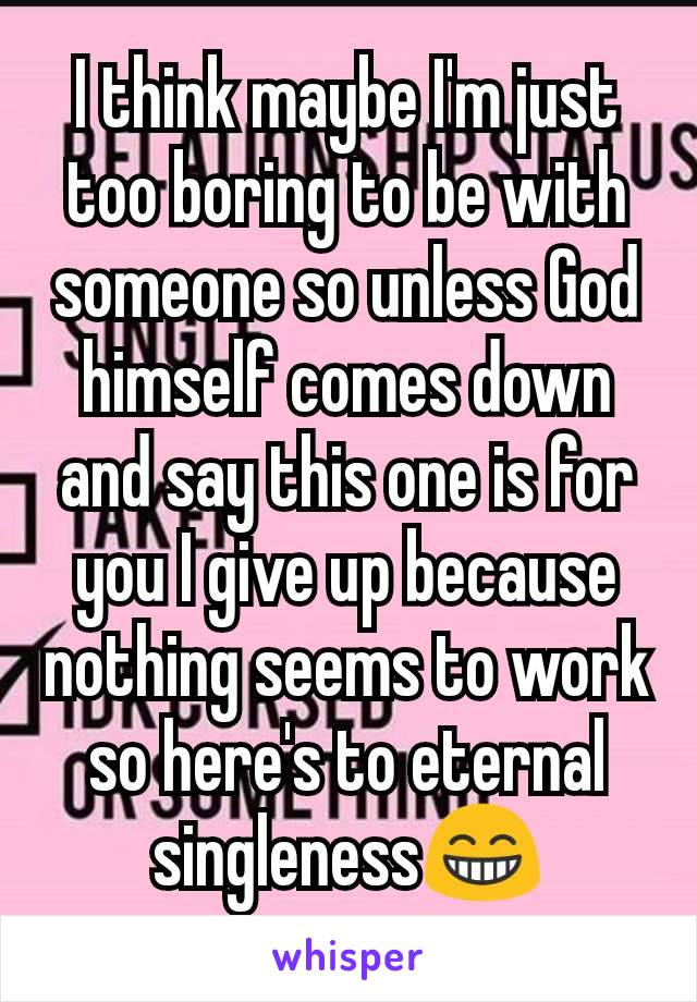 I think maybe I'm just too boring to be with someone so unless God himself comes down and say this one is for you I give up because nothing seems to work so here's to eternal singlenessðŸ˜�