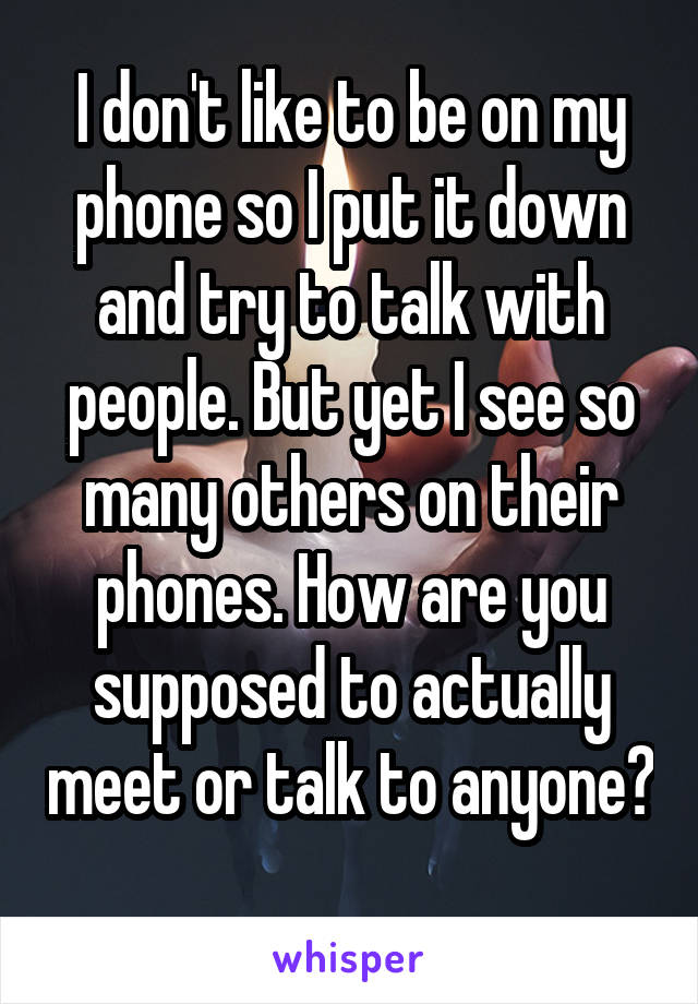 I don't like to be on my phone so I put it down and try to talk with people. But yet I see so many others on their phones. How are you supposed to actually meet or talk to anyone? 