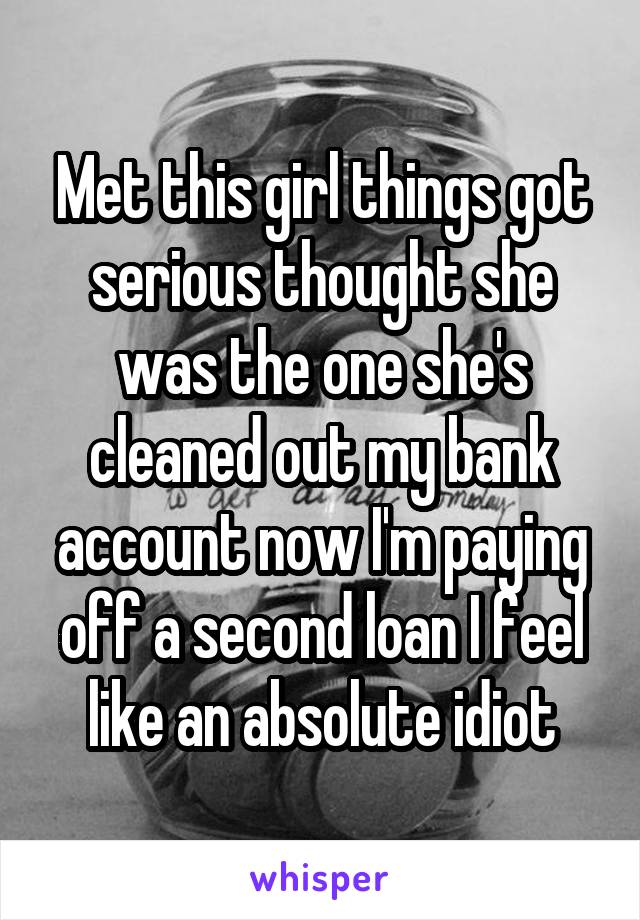 Met this girl things got serious thought she was the one she's cleaned out my bank account now I'm paying off a second loan I feel like an absolute idiot