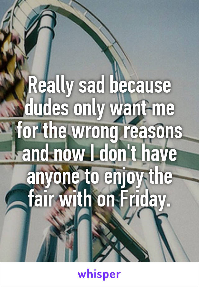 Really sad because dudes only want me for the wrong reasons and now I don't have anyone to enjoy the fair with on Friday.