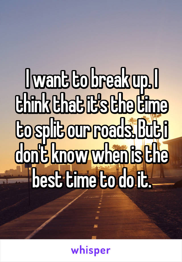 I want to break up. I think that it's the time to split our roads. But i don't know when is the best time to do it.