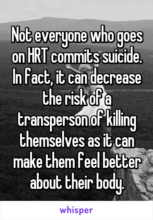 Not everyone who goes on HRT commits suicide. In fact, it can decrease the risk of a transperson of killing themselves as it can make them feel better about their body.