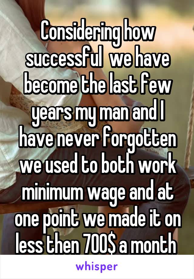 Considering how successful  we have become the last few years my man and I have never forgotten we used to both work minimum wage and at one point we made it on less then 700$ a month 