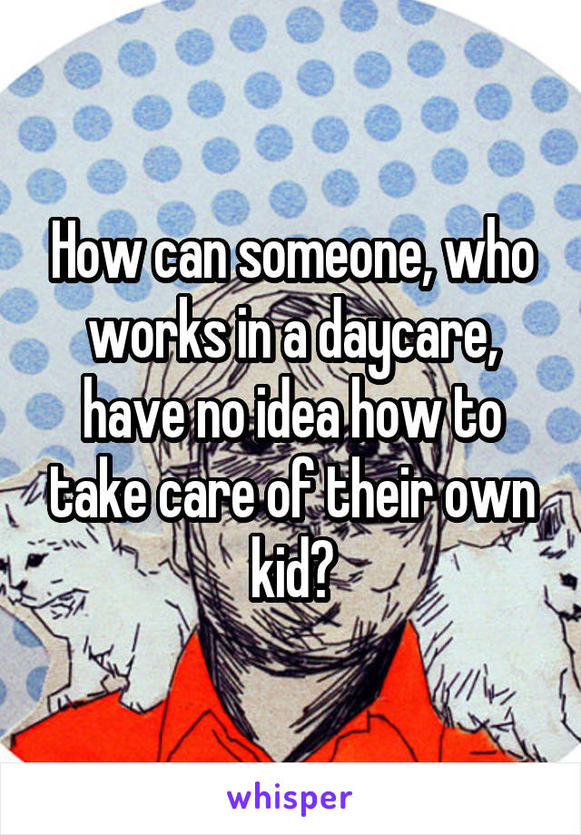 How can someone, who works in a daycare, have no idea how to take care of their own kid?