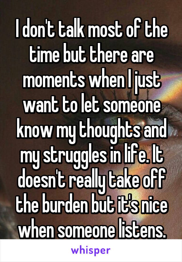 I don't talk most of the time but there are moments when I just want to let someone know my thoughts and my struggles in life. It doesn't really take off the burden but it's nice when someone listens.