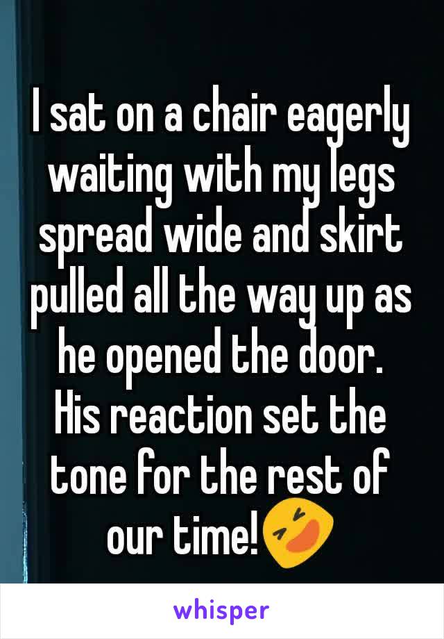 I sat on a chair eagerly waiting with my legs spread wide and skirt pulled all the way up as he opened the door.  His reaction set the tone for the rest of our time!🤣