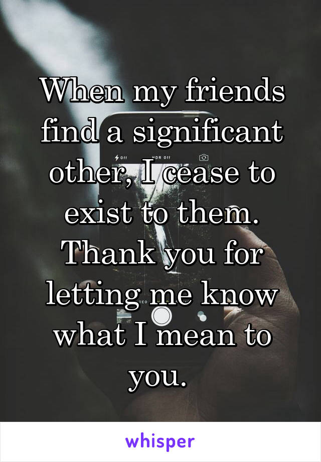 When my friends find a significant other, I cease to exist to them. Thank you for letting me know what I mean to you. 