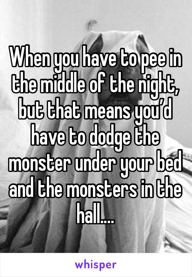 When you have to pee in the middle of the night, but that means you’d have to dodge the monster under your bed and the monsters in the hall....