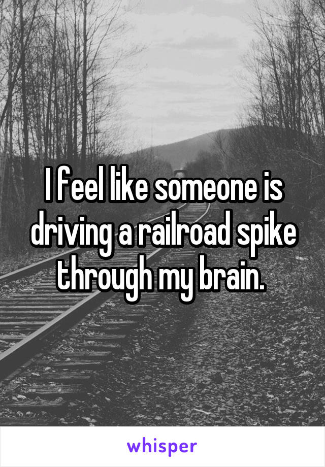 I feel like someone is driving a railroad spike through my brain. 