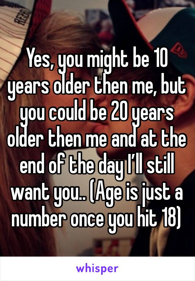Yes, you might be 10 years older then me, but you could be 20 years older then me and at the end of the day I’ll still want you.. (Age is just a number once you hit 18)