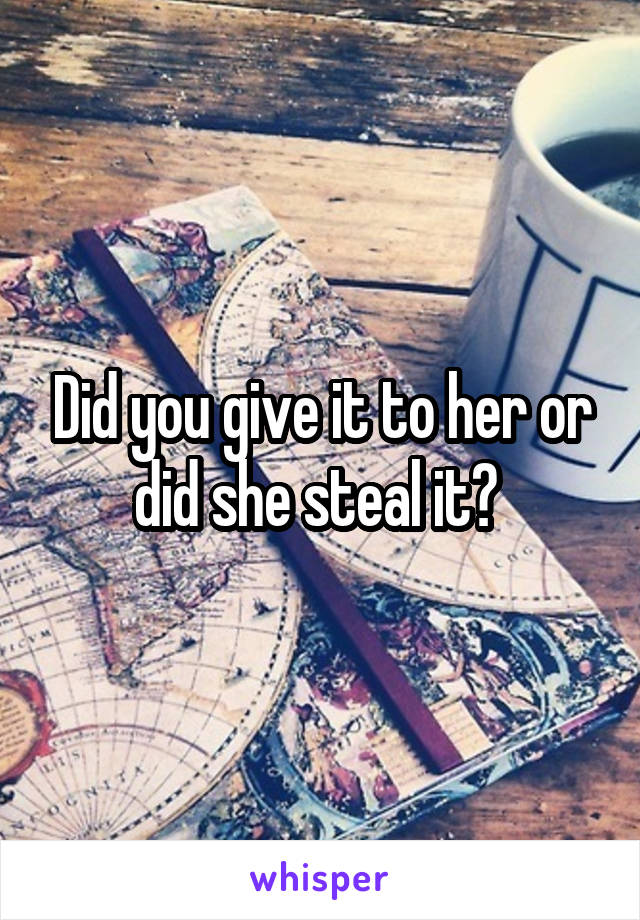 Did you give it to her or did she steal it? 