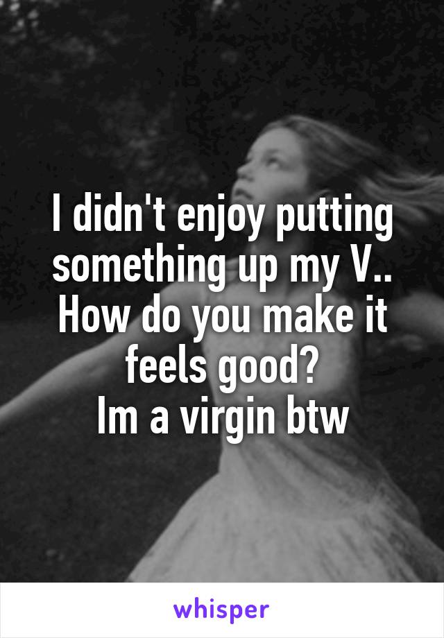 I didn't enjoy putting something up my V..
How do you make it feels good?
Im a virgin btw