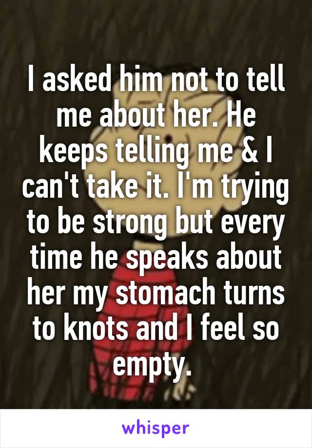 I asked him not to tell me about her. He keeps telling me & I can't take it. I'm trying to be strong but every time he speaks about her my stomach turns to knots and I feel so empty. 