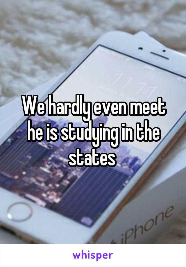 We hardly even meet he is studying in the states 