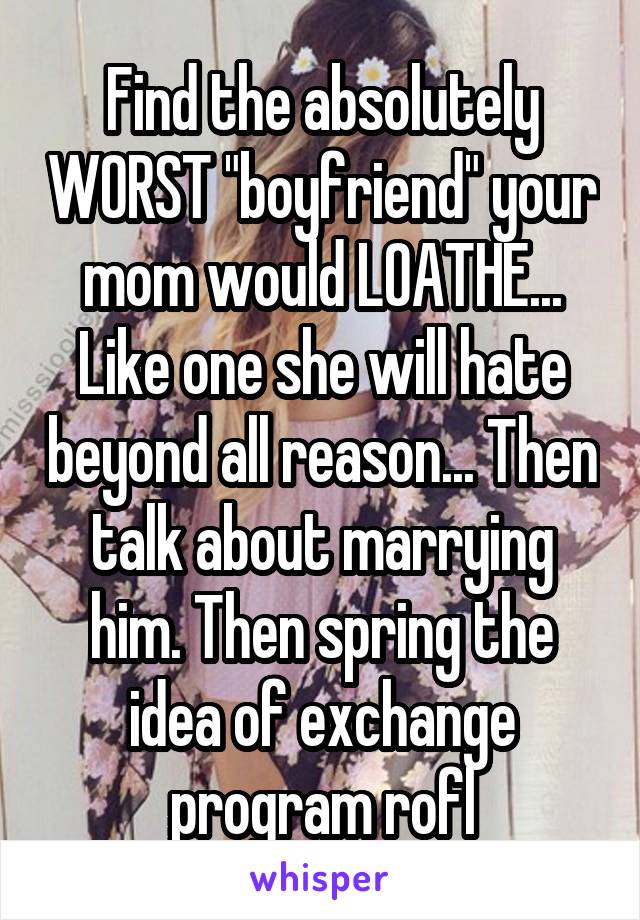 Find the absolutely WORST "boyfriend" your mom would LOATHE... Like one she will hate beyond all reason... Then talk about marrying him. Then spring the idea of exchange program rofl
