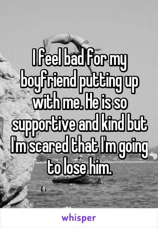 I feel bad for my boyfriend putting up with me. He is so supportive and kind but I'm scared that I'm going to lose him.