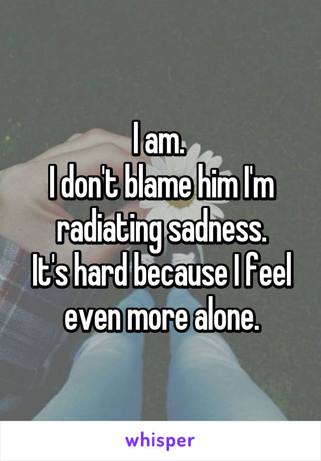 I am. 
I don't blame him I'm radiating sadness.
It's hard because I feel even more alone.
