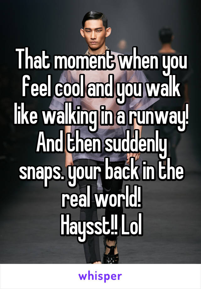 That moment when you feel cool and you walk like walking in a runway! And then suddenly snaps. your back in the real world!
Haysst!! Lol