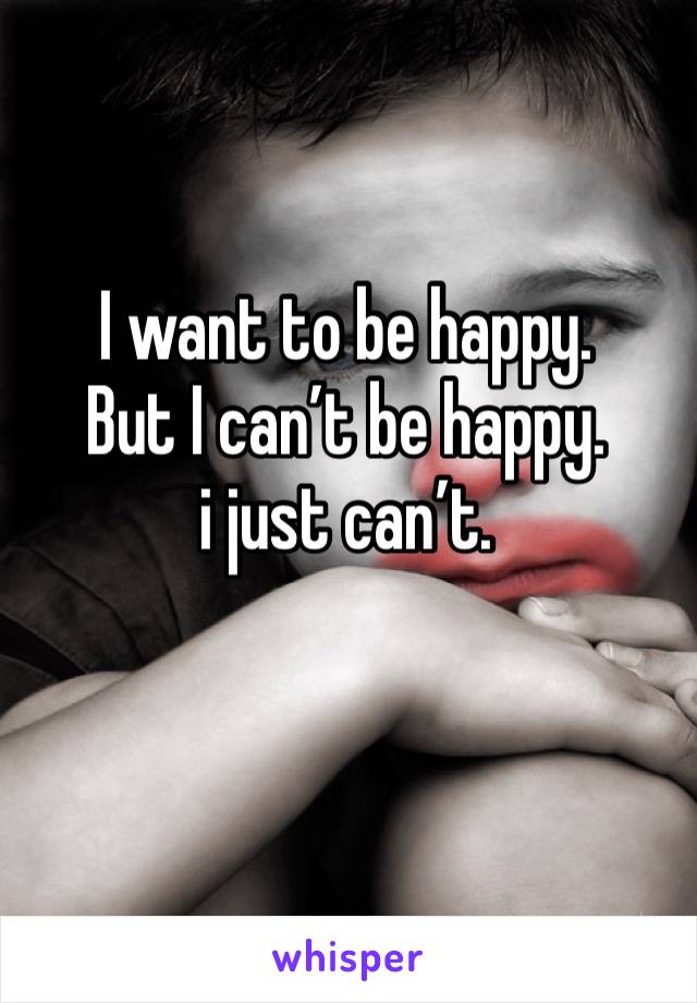 I want to be happy.
But I can’t be happy.
i just can’t.