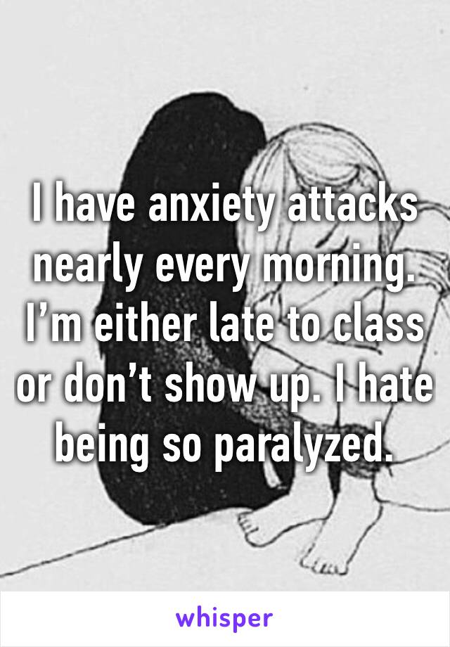 I have anxiety attacks nearly every morning. I’m either late to class or don’t show up. I hate being so paralyzed.