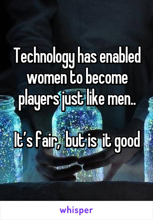 Technology has enabled women to become players just like men..

It’s fair,  but is  it good 