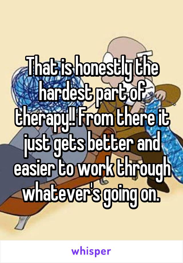 That is honestly the hardest part of therapy!! From there it just gets better and easier to work through whatever's going on. 