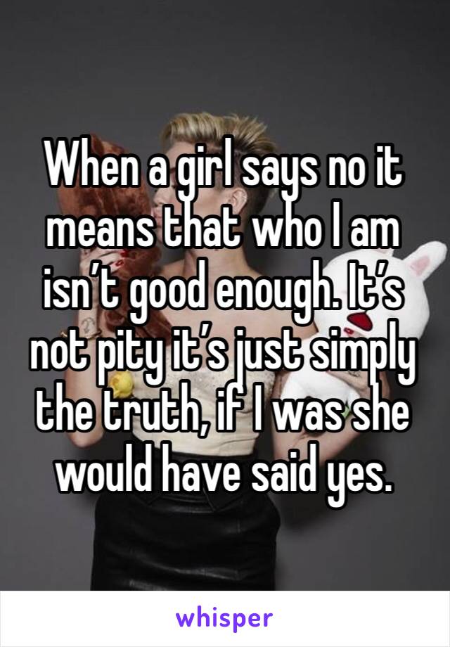 When a girl says no it means that who I am isn’t good enough. It’s not pity it’s just simply the truth, if I was she would have said yes. 