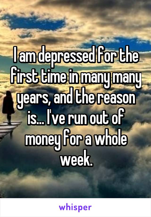 I am depressed for the first time in many many years, and the reason is... I've run out of money for a whole week.
