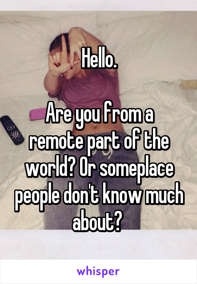 Hello.

Are you from a remote part of the world? Or someplace people don't know much about? 