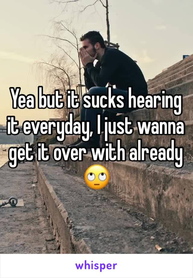 Yea but it sucks hearing it everyday, I just wanna get it over with already 🙄