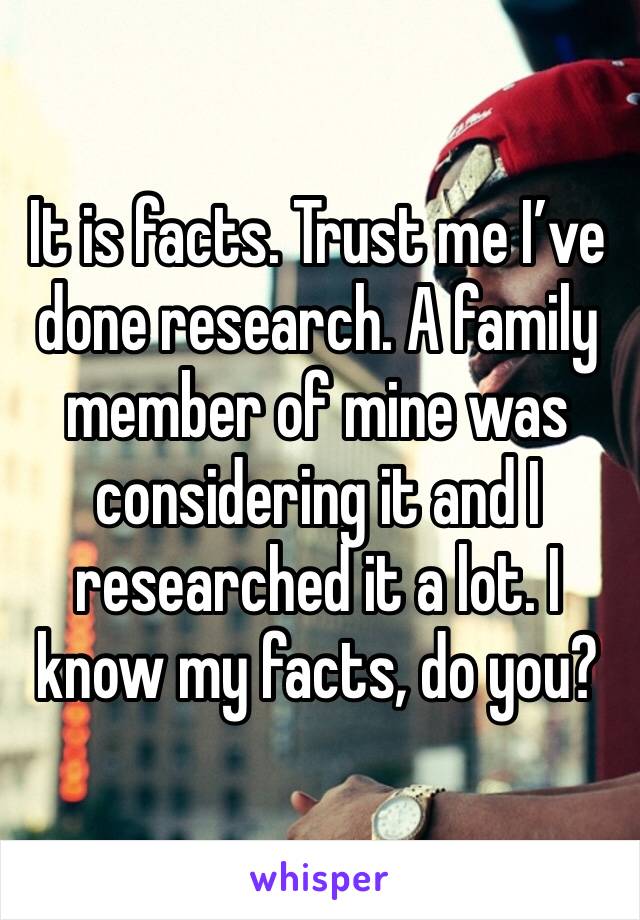 It is facts. Trust me I’ve done research. A family member of mine was considering it and I researched it a lot. I know my facts, do you?