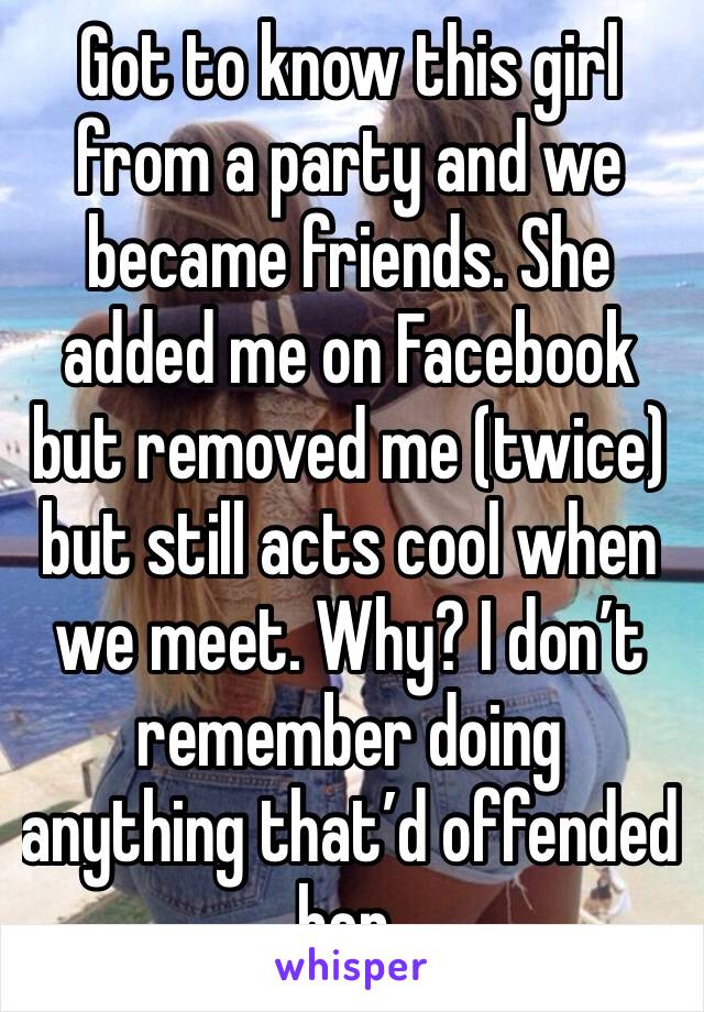 Got to know this girl from a party and we became friends. She added me on Facebook but removed me (twice) but still acts cool when we meet. Why? I don’t remember doing anything that’d offended her.