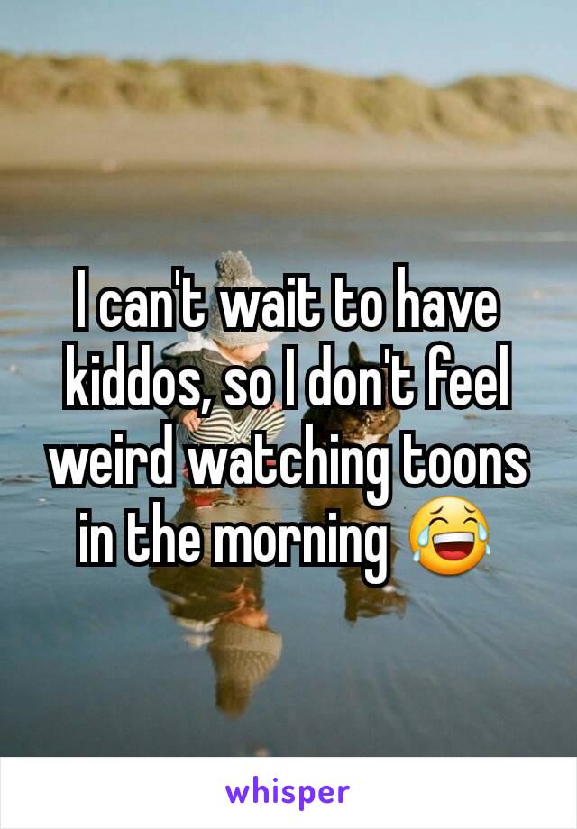 I can't wait to have kiddos, so I don't feel weird watching toons in the morning ðŸ˜‚
