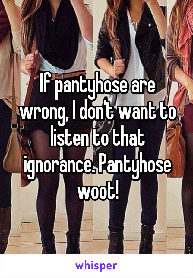 If pantyhose are wrong, I don't want to listen to that ignorance. Pantyhose woot!