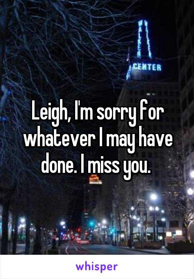 Leigh, I'm sorry for whatever I may have done. I miss you. 