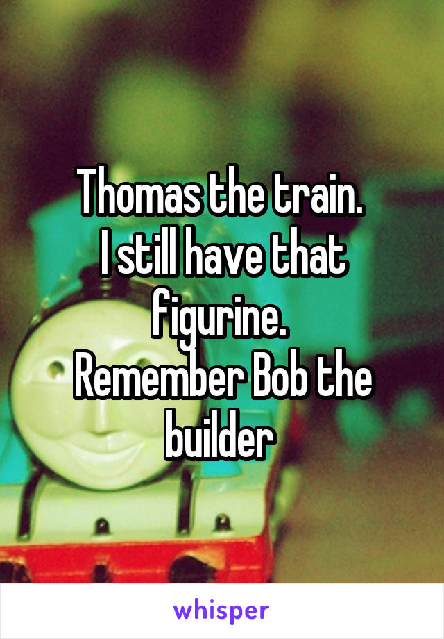 Thomas the train. 
I still have that figurine. 
Remember Bob the builder 