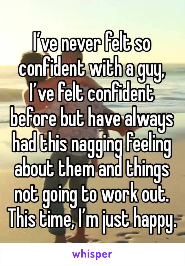 I’ve never felt so confident with a guy, I’ve felt confident before but have always had this nagging feeling about them and things not going to work out. This time, I’m just happy. 