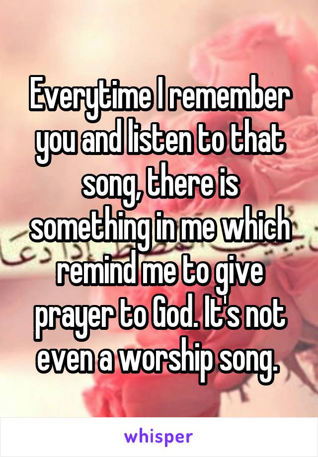 Everytime I remember you and listen to that song, there is something in me which remind me to give prayer to God. It's not even a worship song. 