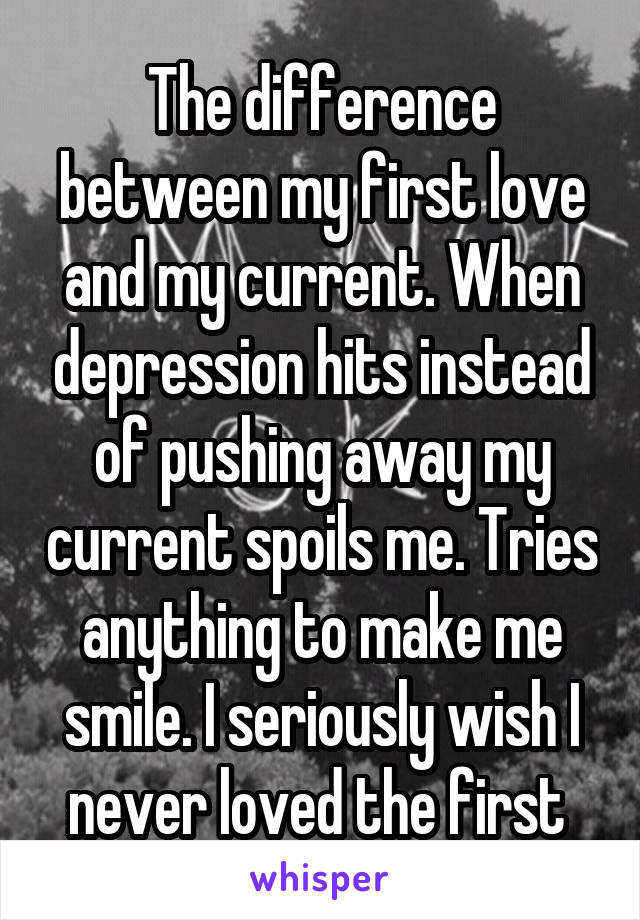 The difference between my first love and my current. When depression hits instead of pushing away my current spoils me. Tries anything to make me smile. I seriously wish I never loved the first 