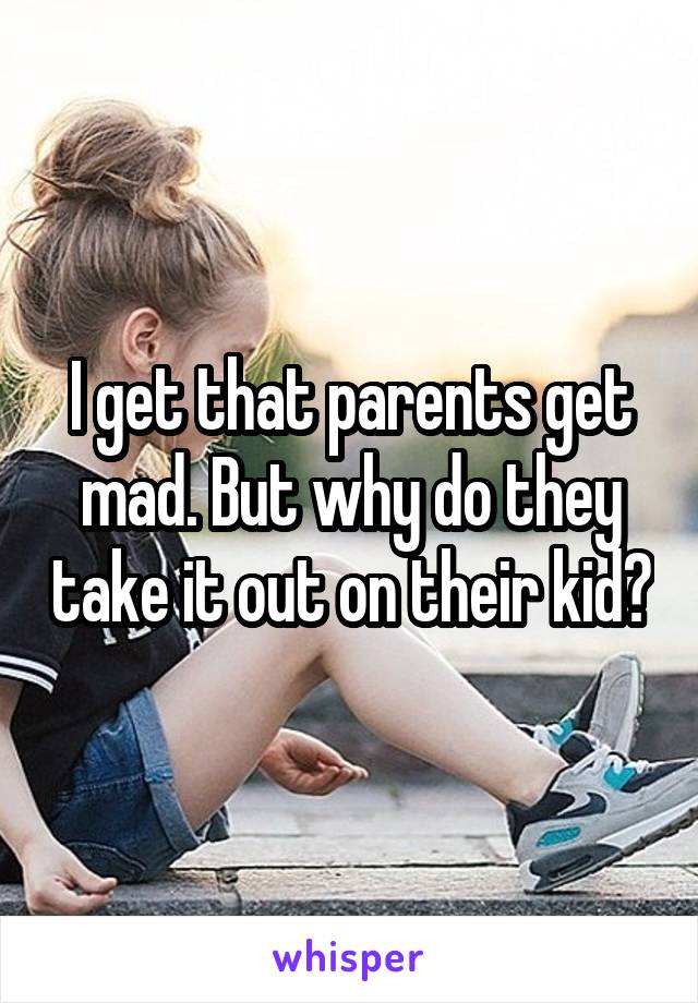 I get that parents get mad. But why do they take it out on their kid?