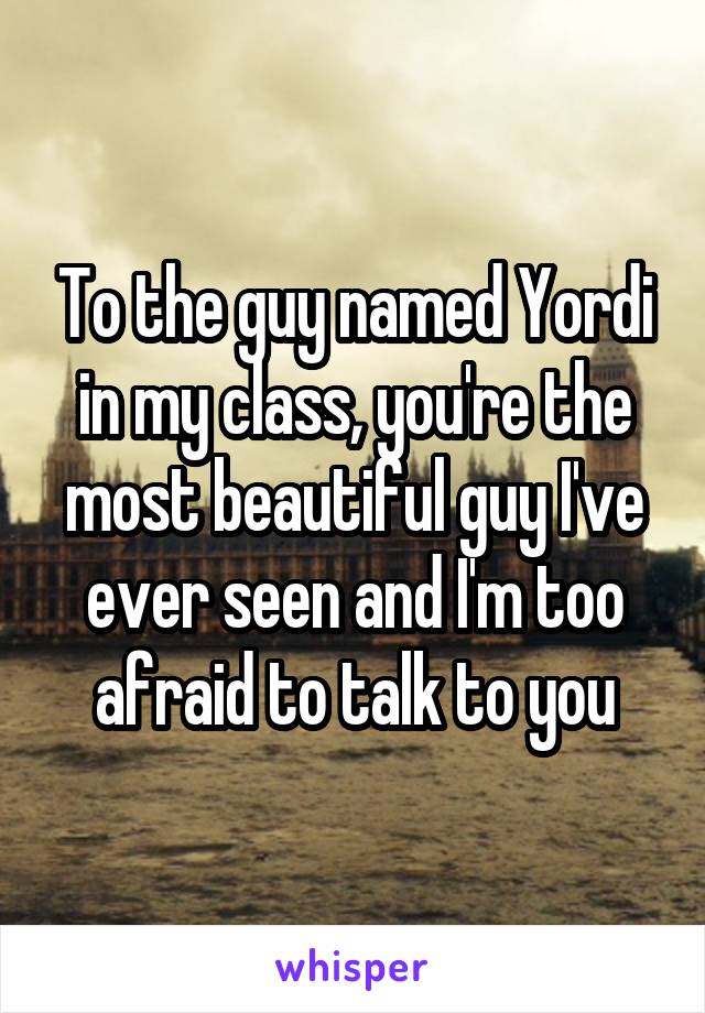 To the guy named Yordi in my class, you're the most beautiful guy I've ever seen and I'm too afraid to talk to you