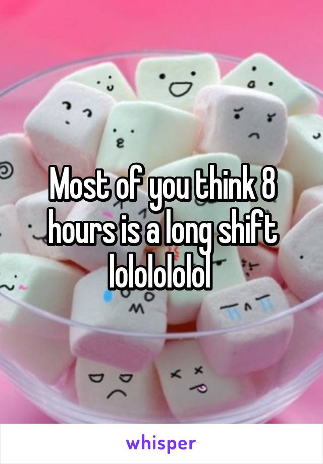 Most of you think 8 hours is a long shift lololololol 
