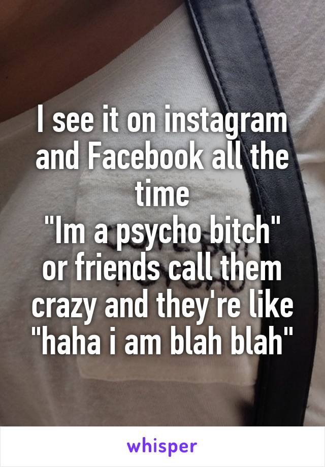 I see it on instagram and Facebook all the time
"Im a psycho bitch" or friends call them crazy and they're like "haha i am blah blah"