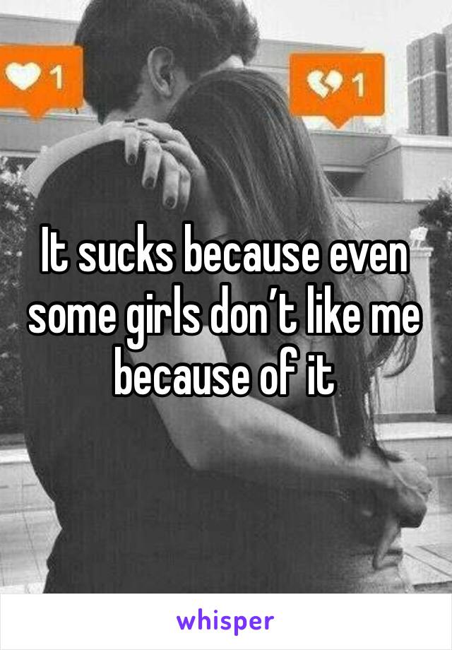 It sucks because even some girls don’t like me because of it