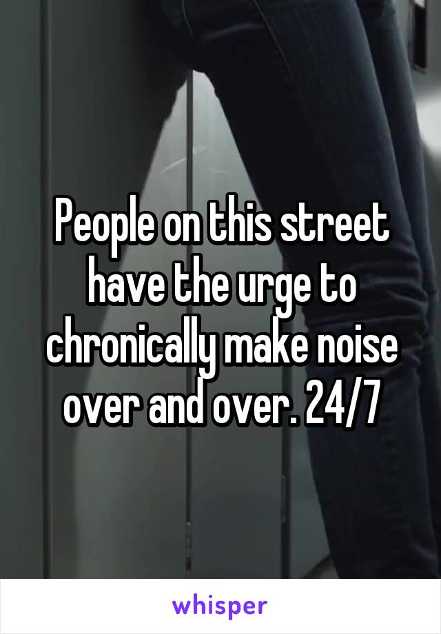 People on this street have the urge to chronically make noise over and over. 24/7